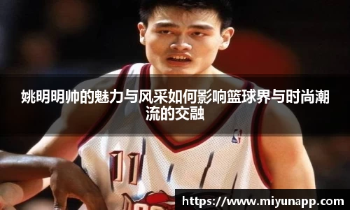 姚明明帅的魅力与风采如何影响篮球界与时尚潮流的交融
